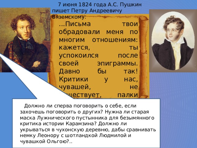 7 июня 1824 года А.С. Пушкин пишет Петру Андреевичу Вяземскому: ...Письма твои обрадовали меня по многим отношениям: кажется, ты успокоился после своей эпиграммы. Давно бы так! Критики у нас, чувашей, не существует, палки как-то неприличны, о поединке и смех, и грех было думать: то и дело цып-цып или цыц-цыц... Должно ли сперва поговорить о себе, если захочешь поговорить о других? Нужна ли старая маска Лужнического пустынника для безымянного критика истории Карамзина? Должно ли укрываться в чухонскую деревню, дабы сравнивать немку Леонору с шотландкой Людмилой и чувашкой Ольгою?.. 