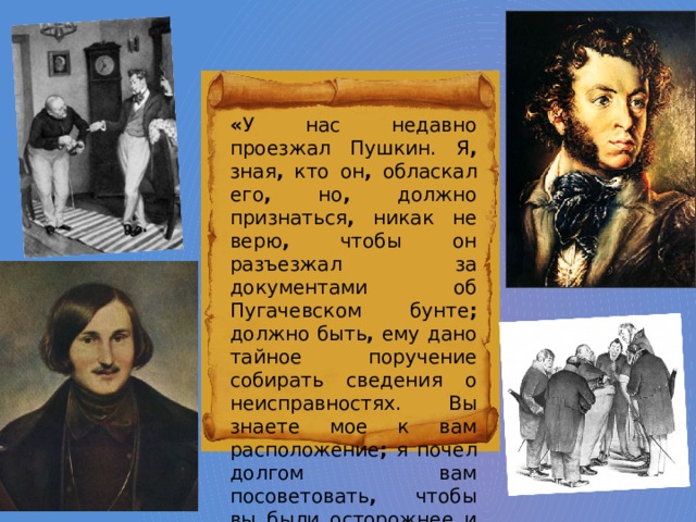 « У нас недавно проезжал Пушкин. Я , зная , кто он , обласкал его , но , должно признаться , никак не верю , чтобы он разъезжал за документами об Пугачевском бунте ; должно быть , ему дано тайное поручение собирать сведения о неисправностях. Вы знаете мое к вам расположение ; я почел долгом вам посоветовать , чтобы вы были осторожнее и проч. » . 