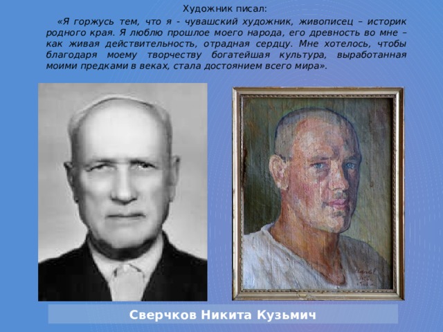 Художник писал: «Я горжусь тем, что я - чувашский художник, живописец – историк родного края. Я люблю прошлое моего народа, его древность во мне – как живая действительность, отрадная сердцу. Мне хотелось, чтобы благодаря моему творчеству богатейшая культура, выработанная моими предками в веках, стала достоянием всего мира». Сверчков Никита Кузьмич 