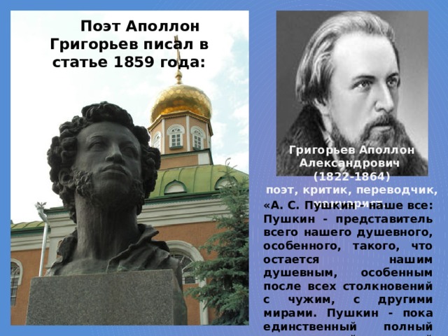 Поэт Аполлон Григорьев писал в статье 1859 года: Григорьев Аполлон Александрович (1822-1864) поэт, критик, переводчик, мемуарист. «А. С. Пушкин - наше все: Пушкин - представитель всего нашего душевного, особенного, такого, что остается нашим душевным, особенным после всех столкновений с чужим, с другими мирами. Пушкин - пока единственный полный очерк нашей народной личности». 