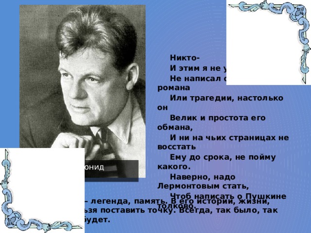 Никто- И этим я не удивлен- Не написал о Пушкине романа Или трагедии, настолько он Велик и простота его обмана, И ни на чьих страницах не восстать Ему до срока, не пойму какого. Наверно, надо Лермонтовым стать, Чтоб написать о Пушкине толково. Мартынов Леонид Николаевич Пушкин – легенда, память. В его истории, жизни, поэзии нельзя поставить точку. Всегда, так было, так есть и так будет. 