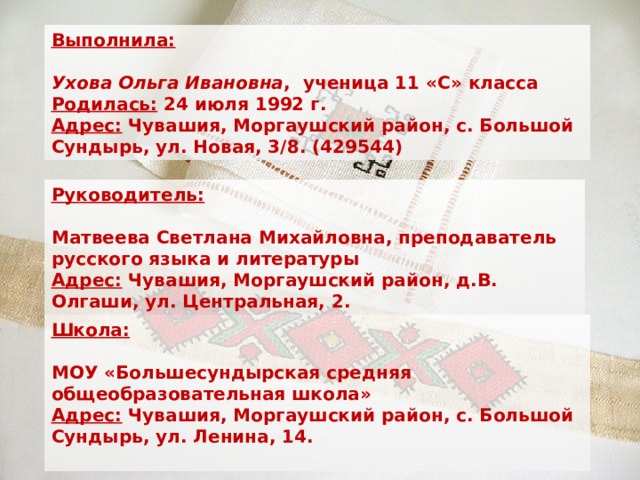 Выполнила:     Ухова Ольга Ивановна , ученица 11 «С» класса  Родилась: 24 июля 1992 г.  Адрес: Чувашия, Моргаушский район, с. Большой Сундырь, ул. Новая, 3/8. (429544) Руководитель:      Матвеева Светлана Михайловна, преподаватель русского языка и литературы  Адрес: Чувашия, Моргаушский район, д.В. Олгаши, ул. Центральная, 2. Школа:  МОУ «Большесундырская средняя общеобразовательная школа» Адрес: Чувашия, Моргаушский район, с. Большой Сундырь, ул. Ленина, 14.  