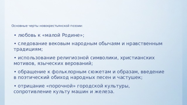 Основные черты новокрестьянской поэзии:   • любовь к «малой Родине»; • следование вековым народным обычаям и нравственным традициям; • использование религиозной символики, христианских мотивов, языческих верований; • обращение к фольклорным сюжетам и образам, введение в поэтический обиход народных песен и частушек; • отрицание «порочной» городской культуры, сопротивление культу машин и железа. 