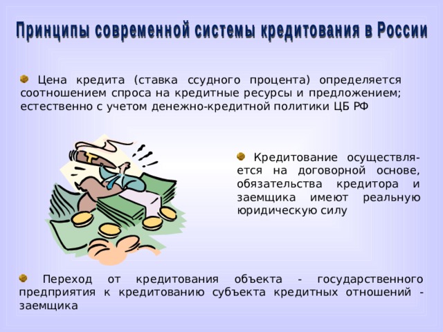  Цена кредита (ставка ссудного процента) определяется соотношением спроса на кредитные ресурсы и предложением; естественно с учетом денежно-кредитной политики ЦБ РФ  Кредитование осуществля-ется на договорной основе, обязательства кредитора и заемщика имеют реальную юридическую силу  Третий принцип связан с тем, что цена кредита определяется соотношением спроса и предложения на кредитные ресурсы, естественно с учетом денежно-кредитной политики ЦБ РФ. Четвёртый принци гласит, что кредитование осуществляется на договорной основе, обязательства кредитора и заемщика имеют реальную юридическую силу. И наконец, пятый принцип провозшлашает переход от кредитования объекта – то есть государственного предприятия к кредитованию субъекта кредитных отношений – то есть заемщика.  Переход от кредитования объекта - государственного предприятия к кредитованию субъекта кредитных отношений - заемщика  