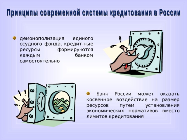 демонополизация единого ссудного фонда, кредит-ные ресурсы формиру-ются каждым банком самостоятельно Принципы современной системы кредитования в России. Первый принцип – это демонополизация единого ссудного фонда, когда кредитные ресурсы формируются каждым банком самостоятельно. Вторым принципом является то, что Банк России может оказать косвенное воздействие на размер ресурсов путем установления экономических нормативов вместо лимитов кредитования.  Банк России может оказать косвенное воздействие на размер ресурсов путем установления экономических нормативов вместо лимитов кредитования  