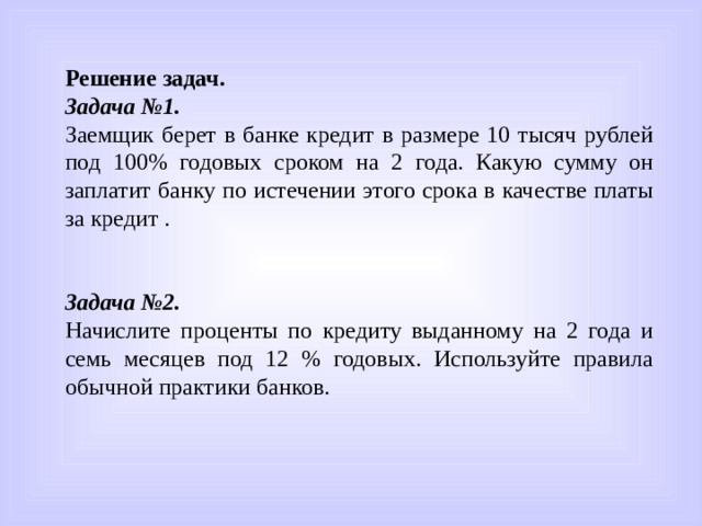 Решение задач. Задача №1. Заемщик берет в банке кредит в размере 10 тысяч рублей под 100% годовых сроком на 2 года. Какую сумму он заплатит банку по истечении этого срока в качестве платы за кредит . Задача №2.  Начислите проценты по кредиту выданному на 2 года и семь месяцев под 12 % годовых. Используйте правила обычной практики банков. 