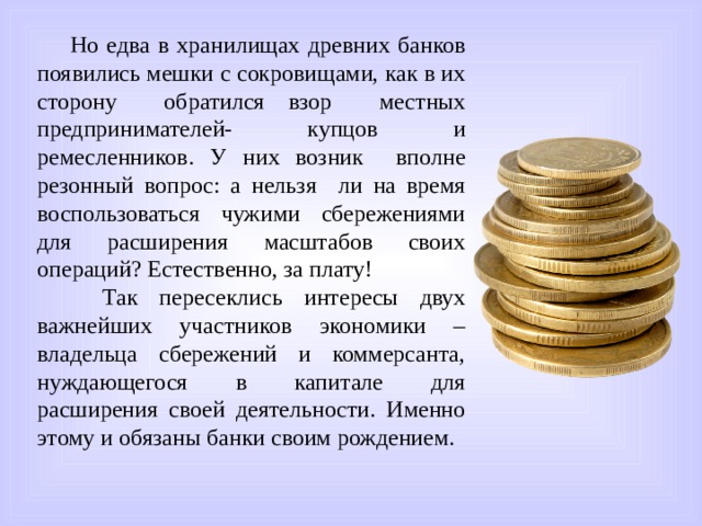 Но едва в хранилищах древних банков появились мешки с сокровищами, как в их сторону обратился взор местных предпринимателей- купцов и ремесленников. У них возник вполне резонный вопрос: а нельзя ли на время воспользоваться чужими сбережениями для расширения масштабов своих операций? Естественно, за плату!  Так пересеклись интересы двух важнейших участников экономики – владельца сбережений и коммерсанта, нуждающегося в капитале для расширения своей деятельности. Именно этому и обязаны банки своим рождением. 