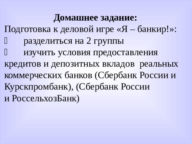  Домашнее задание: Подготовка к деловой игре «Я – банкир!»:   разделиться на 2 группы   изучить условия предоставления кредитов и депозитных вкладов реальных коммерческих банков (Сбербанк России и Курскпромбанк), (Сбербанк России и РоссельхозБанк) 