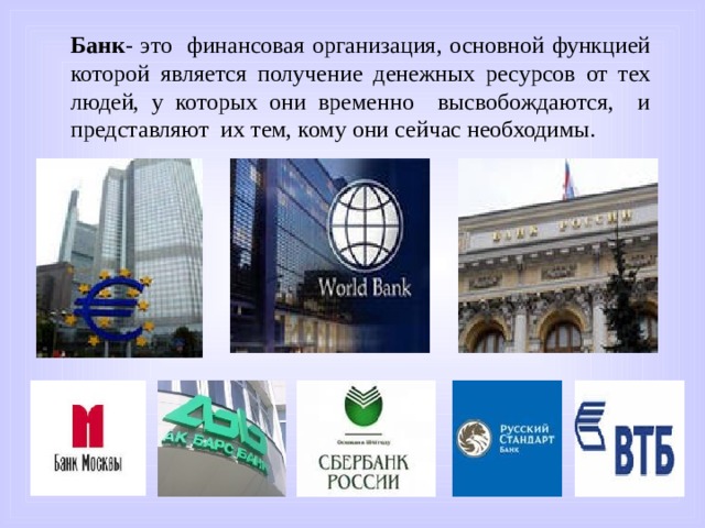Банк - это финансовая организация, основной функцией которой является получение денежных ресурсов от тех людей, у которых они временно высвобождаются, и представляют их тем, кому они сейчас необходимы. 
