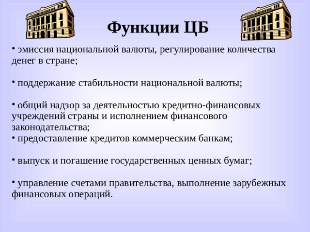 Функции ЦБ  эмиссия национальной валюты, регулирование количества денег в стране;  поддержание стабильности национальной валюты;  общий надзор за деятельностью кредитно-финансовых учреждений страны и исполнением финансового законодательства;  предоставление кредитов коммерческим банкам;  выпуск и погашение государственных ценных бумаг;  управление счетами правительства, выполнение зарубежных финансовых операций. 