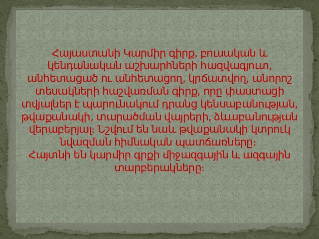 Հայաստանի Կարմիր գիրք, բուսական և կենդանական աշխարհների հազվագյուտ, անհետացած ու անհետացող, կրճատվող, անորոշ տեսակների հաշվառման գիրք, որը փաստացի տվյալներ է պարունակում դրանց կենսաբանության, թվաքանակի, տարածման վայրերի, ձևաբանության վերաբերյալ։ Նշվում են նաև թվաքանակի կտրուկ նվազման հիմնական պատճառները։  Հայտնի են կարմիր գրքի միջազգային և ազգային տարբերակները։   