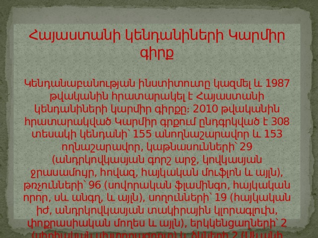 Հայաստանի կենդանիների Կարմիր գիրք   Կենդանաբանության ինստիտուտը կազմել և 1987 թվականին հրատարակել է Հայաստանի կենդանիների կարմիր գիրքը։ 2010 թվականին հրատարակված Կարմիր գրքում ընդգրկված է 308 տեսակի կենդանի՝ 155 անողնաշարավոր և 153 ողնաշարավոր, կաթնասունների՝ 29 (անդրկովկասյան գորշ արջ, կովկասյան ջրասամույր, հովազ, հայկական մուֆլոն և այլն), թռչունների՝ 96 (սովորական ֆլամինգո, հայկական որոր, սև անգղ, և այլն), սողունների՝ 19 (հայկական իժ, անդրկովկասյան տակիրային կլորագլուխ, փոքրասիական մողես և այլն), երկկենցաղների՝ 2 (սիրիական սխտորագորտ) և ձկների 2 (Սևանի իշխան, Սևանի բեղլու) տեսակներ։ 