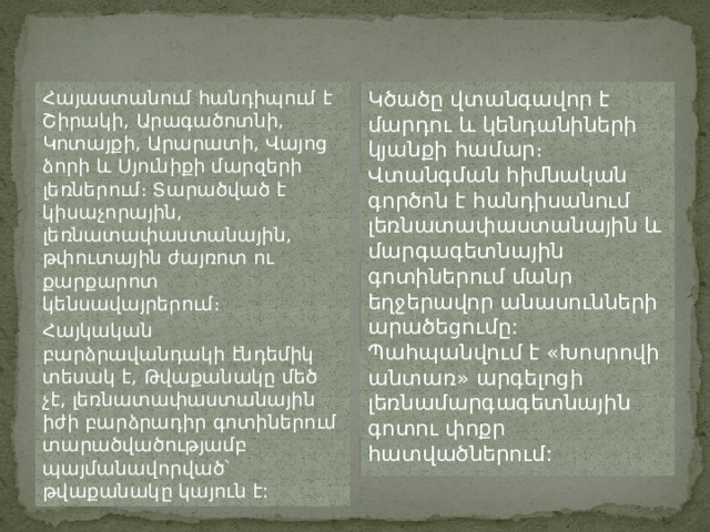 Հայաստանում հանդիպում է Շիրակի, Արագածոտնի, Կոտայքի, Արարատի, Վայոց ձորի և Սյունիքի մարզերի լեռներում։ Տարածված է կիսաչորային, լեռնատափաստանային, թփուտային ժայռոտ ու քարքարոտ կենսավայրերում։ Կծածը վտանգավոր է մարդու և կենդանիների կյանքի համար։ Վտանգման հիմնական գործոն է հանդիսանում լեռնատափաստանային և մարգագետնային գոտիներում մանր եղջերավոր անասունների արածեցումը: Պահպանվում է «Խոսրովի անտառ» արգելոցի լեռնամարգագետնային գոտու փոքր հատվածներում: Հայկական բարձրավանդակի էնդեմիկ տեսակ է, Թվաքանակը մեծ չէ, լեռնատափաստանային իժի բարձրադիր գոտիներում տարածվածությամբ պայմանավորված՝ թվաքանակը կայուն է: 