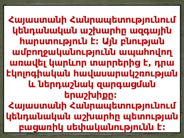 Հայաստանի Հանրապետությունում կենդանական աշխարհը ազգային հարստություն է: Այն բնության ամբողջականությունն ապահովող առավել կարևոր տարրերից է, դրա էկոլոգիական հավասարակշռության և ներդաշնակ զարգացման երաշխիքը:  Հայաստանի Հանրապետությունում կենդանական աշխարհը պետության բացառիկ սեփականությունն է: 