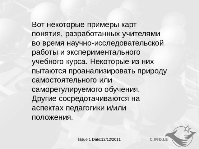 Вот некоторые примеры карт понятия, разработанных учителями во время научно-исследовательской работы и экспериментального учебного курса. Некоторые из них пытаются проанализировать природу самостоятельного или саморегулируемого обучения. Другие сосредотачиваются на аспектах педагогики и/или положения. Issue 1 Date:12/12/2011  