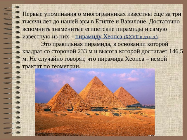 Первые упоминания о многогранниках известны еще за три тысячи лет до нашей эры в Египте и Вавилоне. Достаточно вспомнить знаменитые египетские пирамиды и самую известную из них – пирамиду Хеопса (XXVII в до н.э.) .  Это правильная пирамида, в основании которой квадрат со стороной 233 м и высота которой достигает 146,5 м. Не случайно говорят, что пирамида Хеопса – немой трактат по геометрии. 