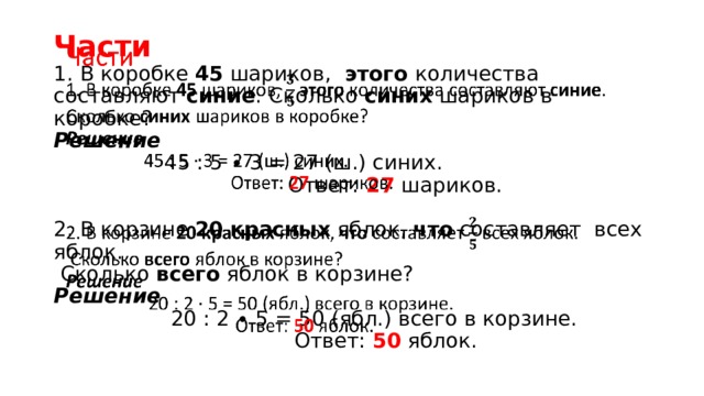 Части  1. В коробке 45 шариков, этого количества составляют синие . Сколько синих шариков в коробке?  Решение  45 : 5 ∙ 3 = 27 (ш.) синих.  Ответ: 27 шариков.   2. В корзине 20  красных яблок, что составляет всех яблок.  Сколько всего яблок в корзине?  Решение  20 : 2 ∙ 5 = 50 (ябл.) всего в корзине.  Ответ: 50 яблок.   