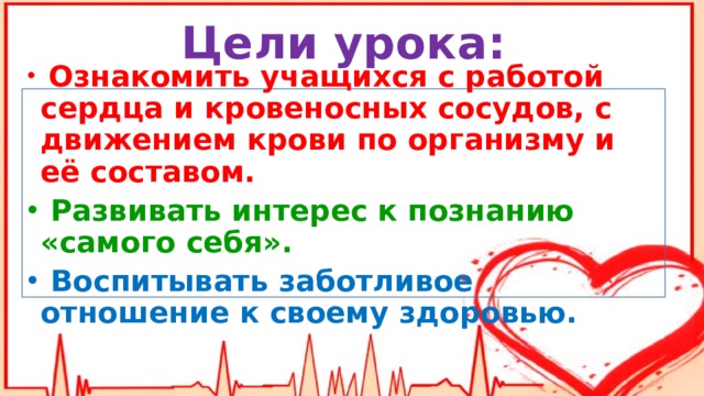 Цели урока:  Ознакомить учащихся с работой сердца и кровеносных сосудов, с движением крови по организму и её составом.  Развивать интерес к познанию «самого себя».  Воспитывать заботливое отношение к своему здоровью. 