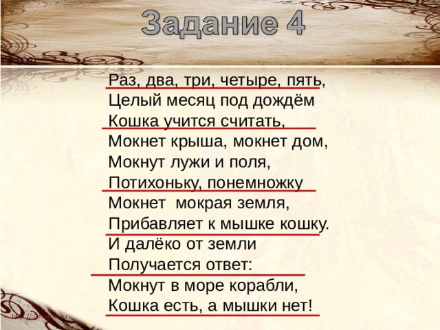 Раз, два, три, четыре, пять, Целый месяц под дождём Кошка учится считать, Мокнет крыша, мокнет дом, Мокнут лужи и поля, Потихоньку, понемножку Мокнет мокрая земля, Прибавляет к мышке кошку. И далёко от земли Получается ответ: Мокнут в море корабли, Кошка есть, а мышки нет! 