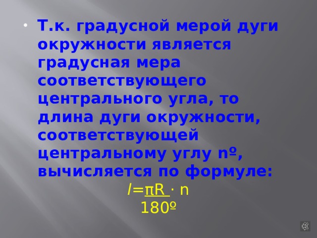 Т.к. градусной мерой дуги окружности является градусная мера соответствующего центрального угла, то длина дуги окружности, соответствующей центральному углу nº, вычисляется по формуле: l = πR · n 180º 