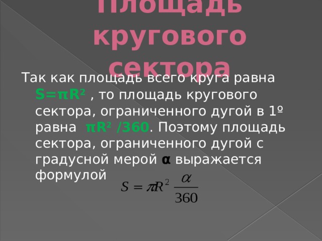 Площадь кругового сектора Так как площадь всего круга равна  S=πR 2 , то площадь кругового сектора, ограниченного дугой в 1º равна   πR 2 /360 . Поэтому площадь сектора, ограниченного дугой с градусной мерой α выражается формулой  