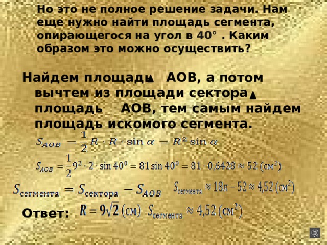 Но это не полное решение задачи. Нам еще нужно найти площадь сегмента, опирающегося на угол в 40° . Каким образом это можно осуществить?   Найдем площадь АОВ, а потом вычтем из площади сектора площадь АОВ, тем самым найдем площадь искомого сегмента.     Ответ: 