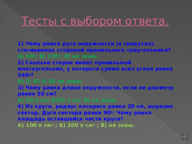 Тесты с выбором ответа.  1) Чему равна дуга окружности (в градусах), стягиваемая стороной правильного треугольника?  А) 60 0 ; Б) 120 0 ; В) не знаю.  2) Сколько сторон имеет правильный многоугольник, у которого сумма всех углов равна 540 0 ?  А) 5; Б) 6; В) не знаю.  3) Чему равна длина окружности, если ее диаметр равен 50 см?  А) 50 п см; Б)25 п см; В) не знаю.  4) Из круга, радиус которого равен 20 см, вырезан сектор. Дуга сектора равна 90 0 . Чему равна площадь оставшейся части круга?  А) 100 п см 2  ; Б) 300 п см 2  ; В) не знаю.   