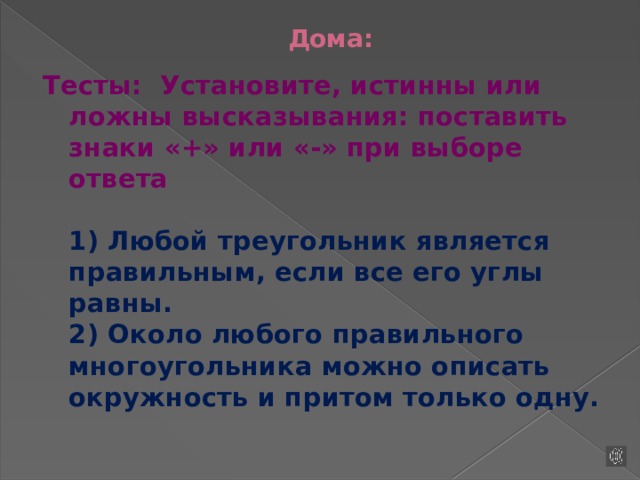 Дома: Тесты:  Установите, истинны или ложны высказывания: поставить знаки «+» или «-» при выборе ответа   1) Любой треугольник является правильным, если все его углы равны.  2) Около любого правильного многоугольника можно описать окружность и притом только одну.   