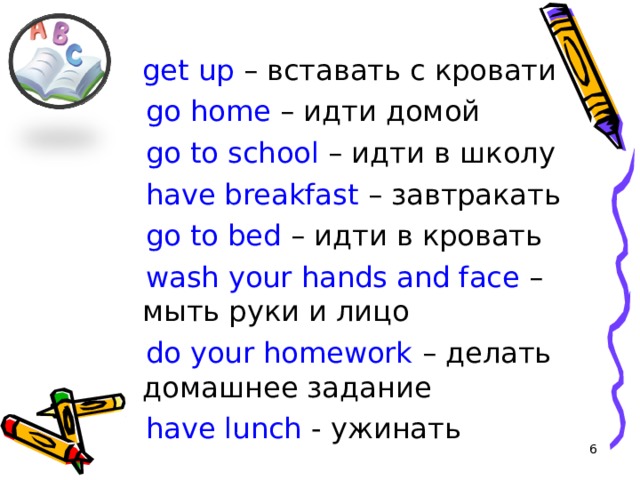  get up – вставать с кровати  go home – идти домой  go to school – идти в школу  have breakfast – завтракать  go to bed – идти в кровать  wash your hands and face – мыть руки и лицо   do your homework – делать домашнее задание  have lunch - ужинать  