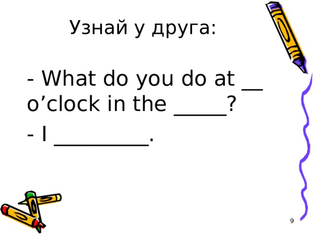 Узнай у друга: - What do you do at __ o’clock in the _____? - I _________.  