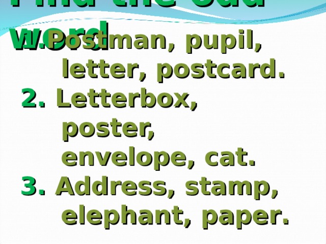 Find the odd word 1. Postman, pupil, letter , postcard . 2. Letterbox, poster, envelope, cat . 3. Address, stamp, elephant, paper .  
