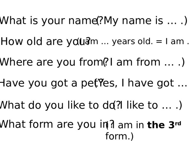 What is your name? ( My name is … .) How old are you? (I am … years old. = I am … .) Where are you from?  ( I am from … .) Have you got a pet? (Yes, I have got … .) What do you like to do? ( I like to … .) What form are you in? ( I am in the 3 rd  form.) 