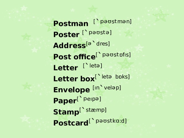Postman [ `ᵖᵊᶷ s ᵗ m ᵊ n]  Poster [ `ᵖᵊᶷ s ᵗᵊ ] Address [ ᵊ` dres] Post office [ `ᵖᵊᶷ s ᵗ ɒfıs] Letter [ ` let ᵊ ] Letter box [ ` let ᵊ bɒks] Envelope [ın ` vel ᵊ p] Paper [ `ᵖ eıp ᵊ ] Stamp [ ` stæmp] Postcard [ `ᵖᵊᶷ s ᵗ k ᵅ : d] 