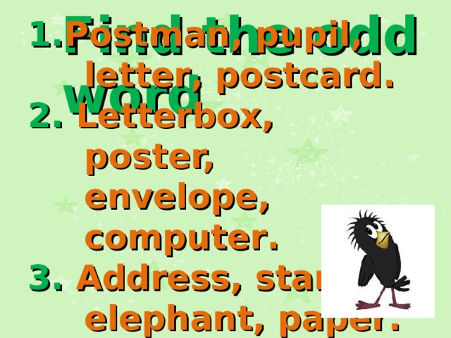 Find the odd word 1. Postman, pupil, letter , postcard . 2. Letterbox, poster, envelope, computer . 3. Address, stamp, elephant, paper .   