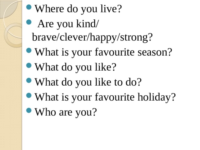 Where do you live?  Are you kind/ brave/clever/happy/strong? What is your favourite season? What do you like? What do you like to do? What is your favourite holiday? Who are you? 
