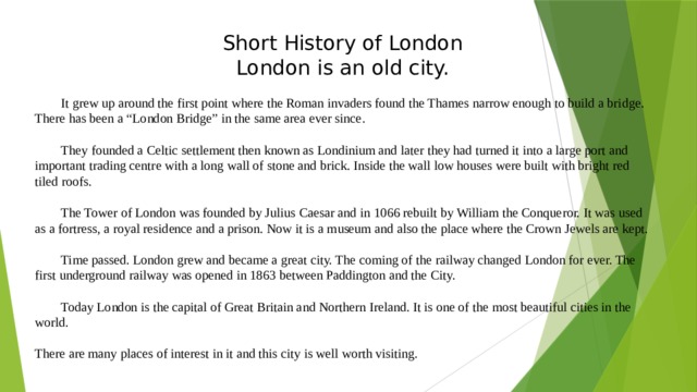 Short History of London London is an old city.  It grew up around the first point where the Roman invaders found the Thames narrow enough to build a bridge. There has been a “London Bridge” in the same area ever since.  They founded a Celtic settlement then known as Londinium and later they had turned it into a large port and important trading centre with a long wall of stone and brick. Inside the wall low houses were built with bright red tiled roofs.  The Tower of London was founded by Julius Caesar and in 1066 rebuilt by William the Conqueror. It was used as a fortress, a royal residence and a prison. Now it is a museum and also the place where the Crown Jewels are kept.  Time passed. London grew and became a great city. The coming of the railway changed London for ever. The first underground railway was opened in 1863 between Paddington and the City.  Today London is the capital of Great Britain and Northern Ireland. It is one of the most beautiful cities in the world. There are many places of interest in it and this city is well worth visiting. 