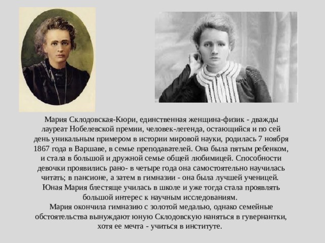 Мария Склодовская-Кюри, единственная женщина-физик - дважды лауреат Нобелевской премии, человек-легенда, остающийся и по сей день уникальным примером в истории мировой науки, родилась 7 ноября 1867 года в Варшаве, в семье преподавателей. Она была пятым ребенком, и стала в большой и дружной семье общей любимицей. Способности девочки проявились рано- в четыре года она самостоятельно научилась читать; в пансионе, а затем в гимназии - она была лучшей ученицей. Юная Мария блестяще училась в школе и уже тогда стала проявлять большой интерес к научным исследованиям. Мария окончила гимназию с золотой медалью, однако семейные обстоятельства вынуждают юную Склодовскую наняться в гувернантки, хотя ее мечта - учиться в институте. 