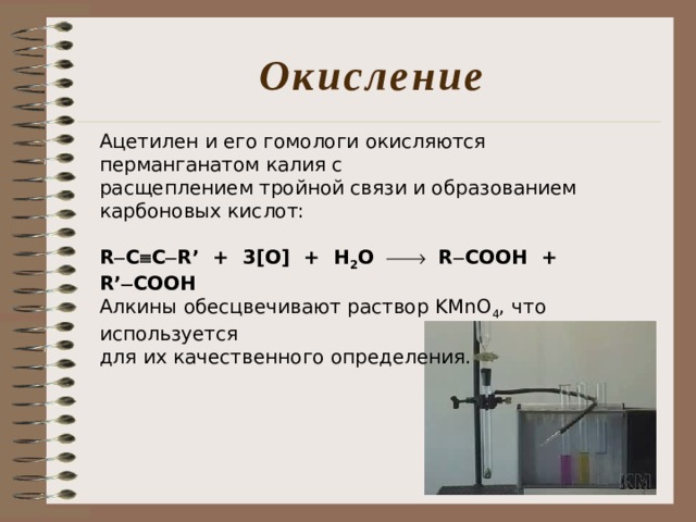 Окисление Ацетилен и его гомологи окисляются перманганатом калия с расщеплением тройной связи и образованием карбоновых кислот:  R  C  C  R’ + 3[O] + H 2 O   R  COOH + R’  COOH Алкины обесцвечивают раствор KMnO 4 , что используется для их качественного определения. 