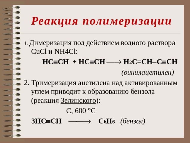 Реакция полимеризации 1. Димеризация под действием водного раствора CuCl и NH4Cl:  НC  CH + НC  CH   Н 2 C=CH  C  CH  (винилацетилен) 2. Тримеризация ацетилена над активированным углем приводит к образованию бензола (реакция Зелинского ):  С, 600  С  3НC  CH   С 6 H 6  (бензол)  