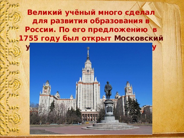 Великий учёный много сделал для развития образования в России. По его предложению в 1755 году был открыт Московский университет , который по праву носит его имя. 