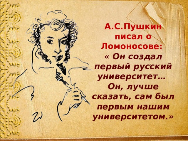 А.С.Пушкин писал о Ломоносове: « Он создал первый русский университет… Он, лучше сказать, сам был первым нашим университетом.» 