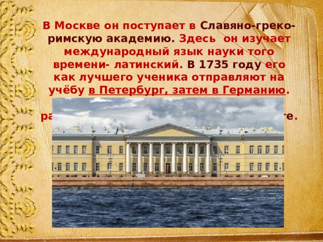 В Москве он поступает в Славяно-греко-римскую академию. Здесь он изучает международный язык науки того времени- латинский. В 1735 году его как лучшего ученика отправляют на учёбу в Петербург, затем в Германию . По возвращению на родину он стал работать в Академии наук в Петербурге . 