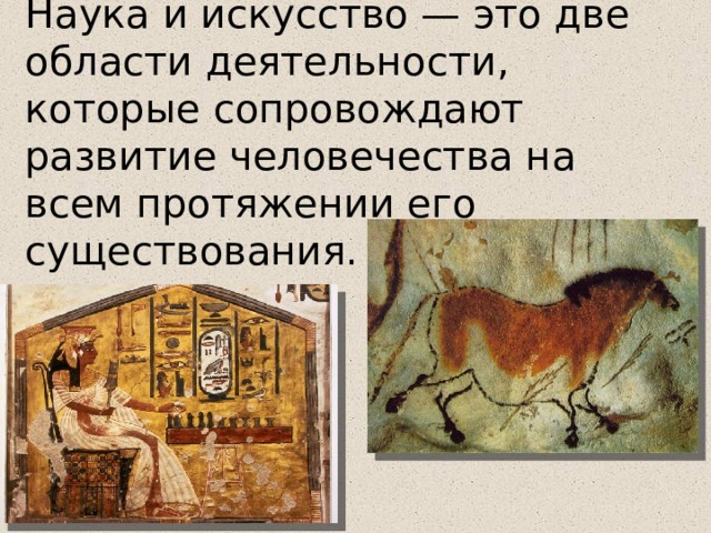 Наука и искусство — это две области деятельности, которые сопровождают развитие человечества на всем протяжении его существования. Немецкий поэт XIX в. И.-В. Гёте писал, что культуре в равной мере нужны наука и искусство. Для того чтобы наука приносила людям пользу и радость, а не вред и горе, она должна быть тесно связана с искусством. Людей науки и искусства объединяют мысль и творчество как историческая память человека. Однако наука и искусство решают разные задачи: первая изучает объективные законы мироздания, второе — отношение человека к миру, к другим людям, к самому себе. Еще в Древней Греции ученые задумались о роли искусства в жизни людей. Согласно греческой мифологии каждая из девяти дочерей бога Зевса и богини Мнемозины, являясь музой, покровительствовала определенной области творчества.  