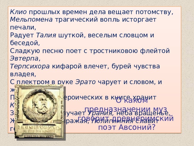 Клио прошлых времен дела вещает потомству, Мельпомена трагический вопль исторгает печали, Радует Талия шуткой, веселым словцом и беседой, Сладкую песню поет с тростниковою флейтой Эвтерпа , Терпсихора кифарой влечет, бурей чувства владея, С плектром в руке Эрато чарует и словом, и жестом, Песни времен героических в книге хранит Каллиопа , Звезды небес изучает Урания, неба вращенье, Жестами все выражая, Полигимния славит героев.  О каком предназначении муз говорит древнеримский поэт Авсоний? 