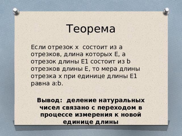 Теорема Если отрезок x состоит из а отрезков, длина которых E, а отрезок длины E1 состоит из b отрезков длины E, то мера длины отрезка x при единице длины E1 равна a:b. Вывод: деление натуральных чисел связано с переходом в процессе измерения к новой единице длины 