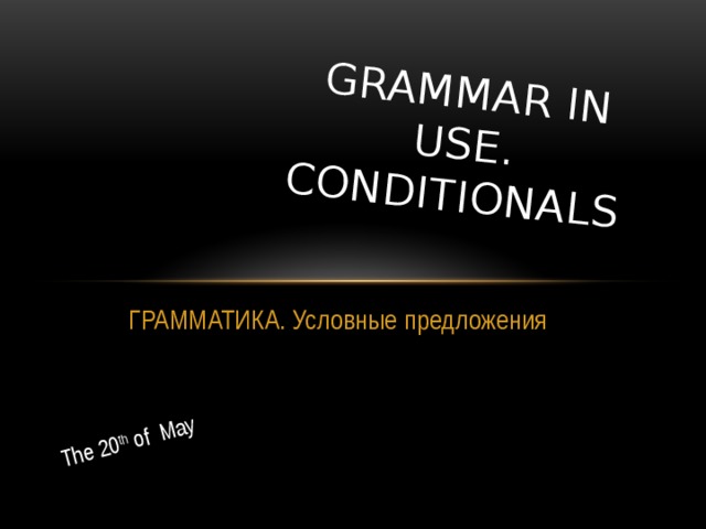 The 20 th of May GRAMMAR IN USE. CONDITIONALS ГРАММАТИКА. Условные предложения 