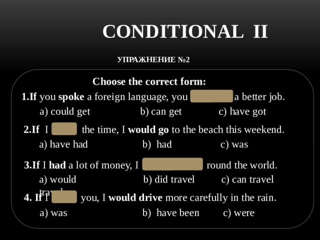 CONDITIONAL II УПРАЖНЕНИЕ №2   Choose the correct form: 1.If  you  spoke  a foreign language, you  could   get  a better job. c) have got a)  could get b) can get 2.If  I   had   the time, I  would go  to the beach this weekend.  a) have had b) had  c) was 3.If  I  had  a lot of money, I   would travel  round the world. a)  would travel b) did travel c) can travel 4. If  I   were   you, I  would drive  more carefully in the rain.  c) were  b) have been a) was 