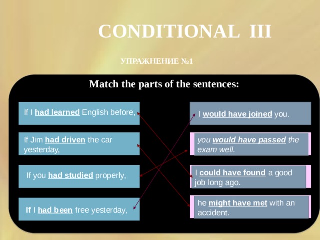 CONDITIONAL III УПРАЖНЕНИЕ №1 Match the parts of the sentences: If I had learned English before, I would have joined you. you would have passed the exam well.  If Jim had driven the car yesterday, I could have found a good job long ago. If you had studied properly, he might have met with an accident. If I had been free yesterday, 
