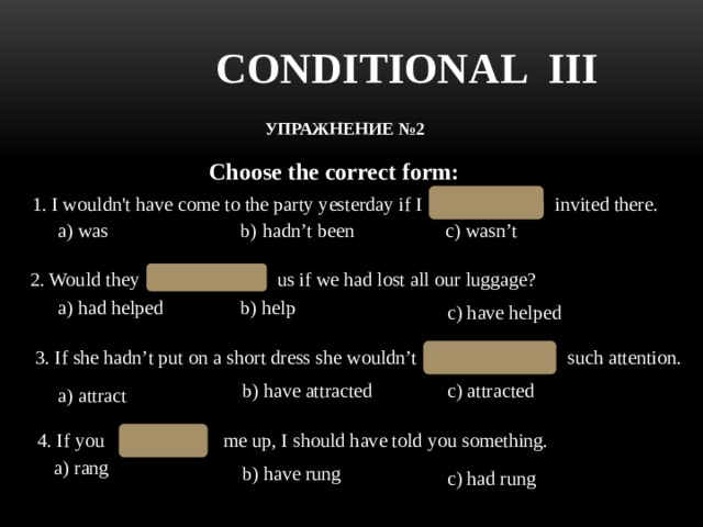 CONDITIONAL III УПРАЖНЕНИЕ №2  Choose the correct form: hadn’t been 1. I wouldn't have come to the party yesterday if I invited there. a) was b) hadn’t been с) wasn’t 2. Would they us if we had lost all our luggage? have helped a) had helped b) help c) have helped have attracted 3. If she hadn’t put on a short dress she wouldn’t  such attention. b) have attracted c) attracted a) attract 4. If you me up, I should have told you something. had rung a) rang b) have rung c) had rung 