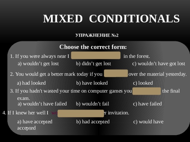 MIXED CONDITIONALS УПРАЖНЕНИЕ №2     Choose the correct form: 1. If you were always near I wouldn’t have got lost in the forest.  a) wouldn’t get lost b) didn’t get lost с) wouldn’t have got lost   2. You would get a better mark today if you had looked over the material yesterday.  a) had looked b) have looked с) looked 3. If you hadn't wasted your time on computer games you wouldn’t fail the final exam.  a) wouldn’t have failed b) wouldn’t fail c) have failed 4. If I knew her well I would have accepted her invitation.  a) have accepted b) had accepted c) would have accepted 